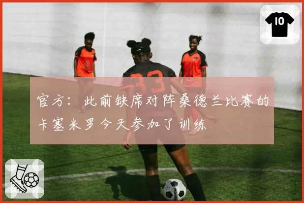 官方:此前缺席对阵桑德兰比赛的卡塞米罗今天参加了训练