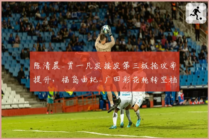 陈清晨_贾一凡发接发第三板抢攻率提升，福岛由纪_广田彩花轮转空档期暴露明显？