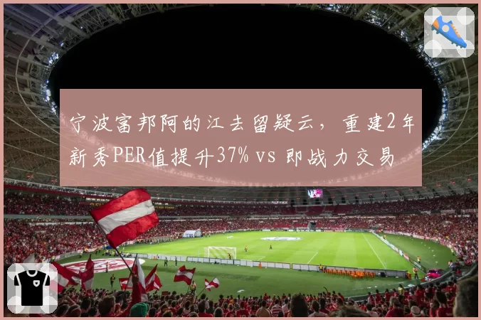 宁波富邦阿的江去留疑云，重建2年新秀PER值提升37% vs 即战力交易回报率仅14%