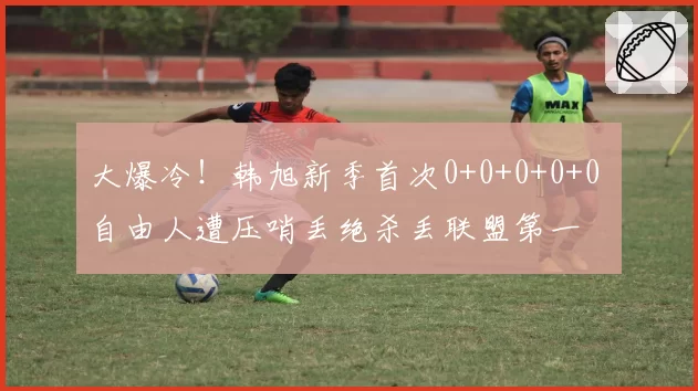 大爆冷！韩旭新季首次0+0+0+0+0 自由人遭压哨丢绝杀丢联盟第一