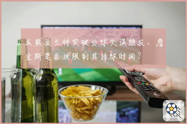 灰熊莫兰特突破分球失误频发，詹金斯是否该限制其持球时间？
