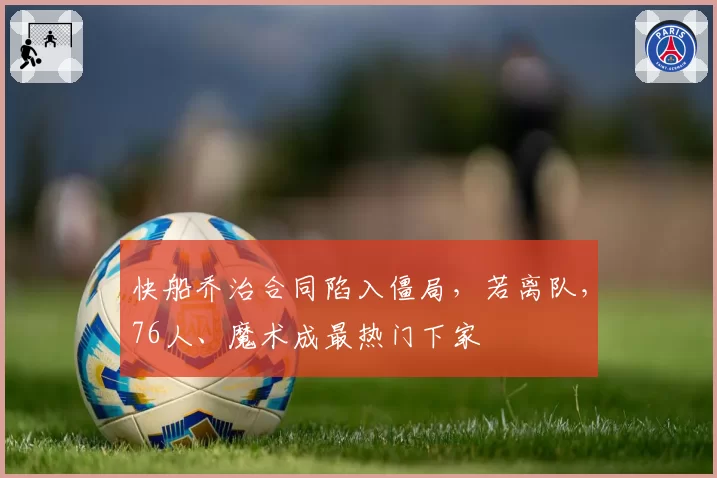 快船乔治合同陷入僵局,若离队,76人、魔术成最热门下家