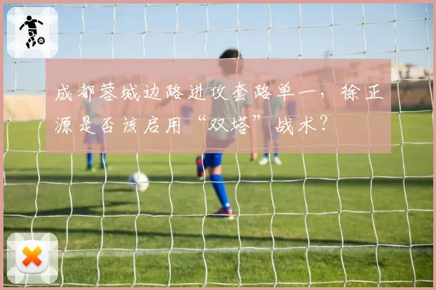 成都蓉城边路进攻套路单一,徐正源是否该启用“双塔”战术?
