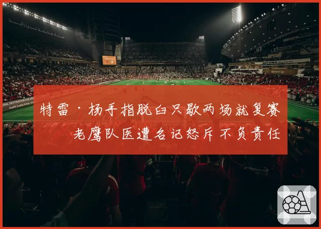 特雷·杨手指脱臼只歇两场就复赛,老鹰队医遭名记怒斥不负责任