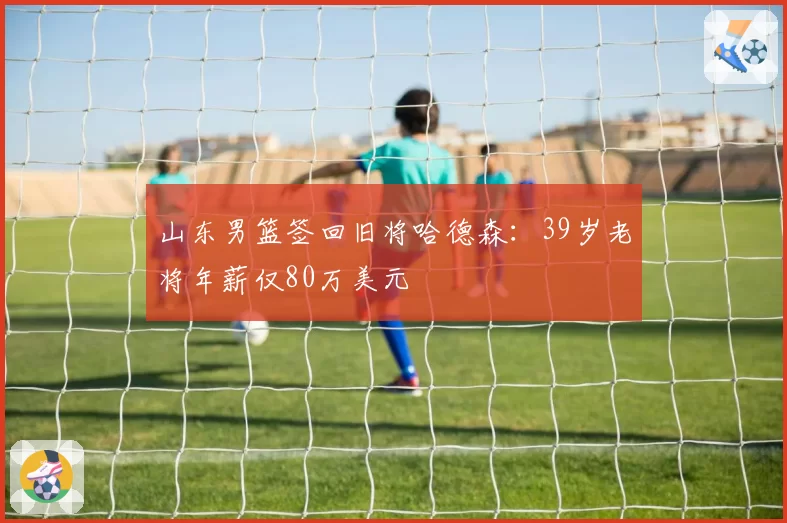 山东男篮签回旧将哈德森:39岁老将年薪仅80万美元