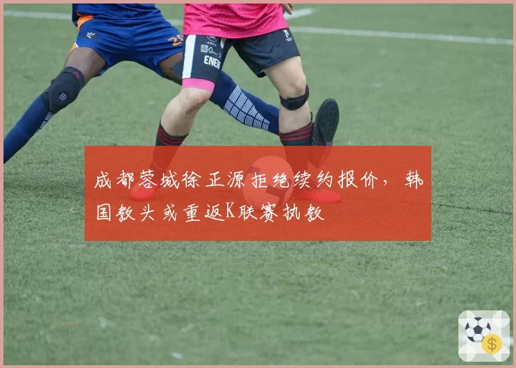 成都蓉城徐正源拒绝续约报价，韩国教头或重返K联赛执教