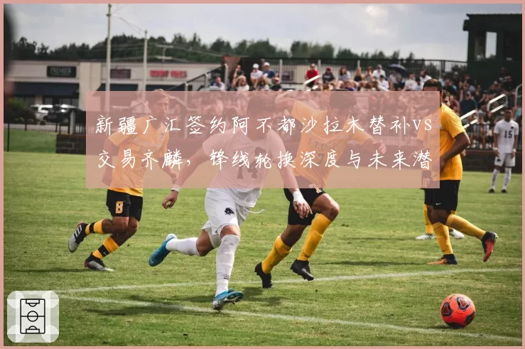 新疆广汇签约阿不都沙拉木替补vs交易齐麟,锋线轮换深度与未来潜力如何平衡