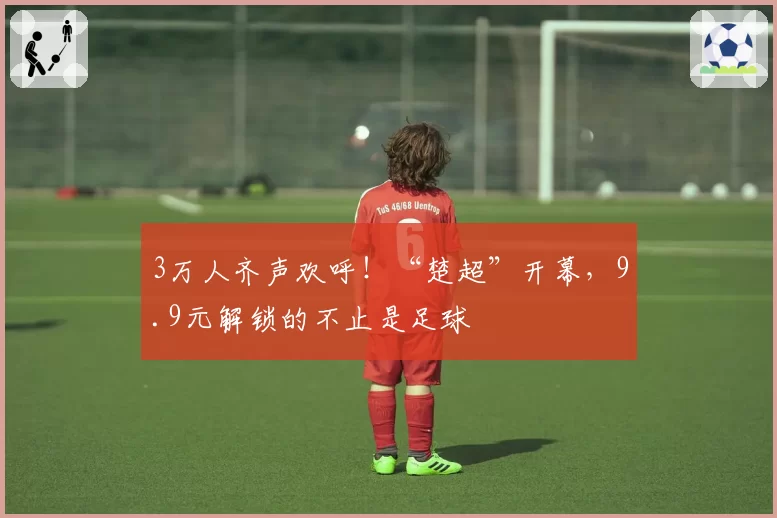 3万人齐声欢呼!“楚超”开幕,9.9元解锁的不止是足球