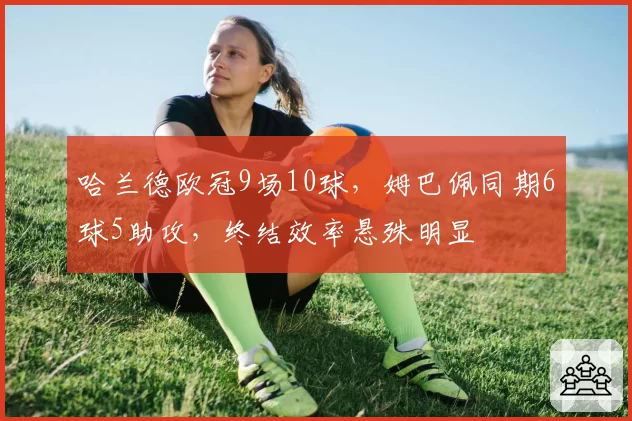哈兰德欧冠9场10球,姆巴佩同期6球5助攻,终结效率悬殊明显