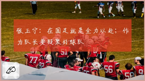 张玉宁:在国足就是全力以赴;作为队长要凝聚好球队