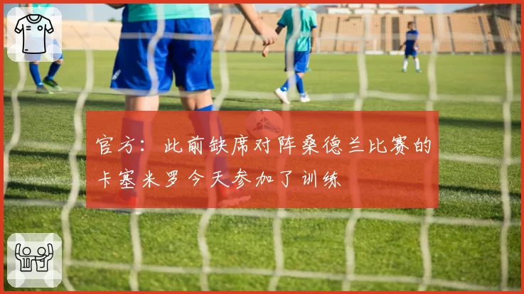 官方:此前缺席对阵桑德兰比赛的卡塞米罗今天参加了训练