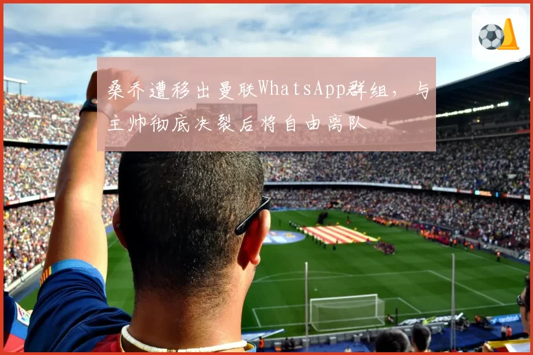 桑乔遭移出曼联WhatsApp群组,与主帅彻底决裂后将自由离队