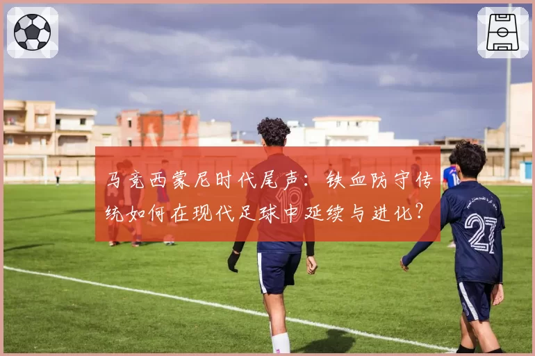 马竞西蒙尼时代尾声：铁血防守传统如何在现代足球中延续与进化？