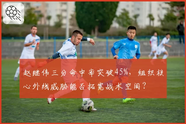 赵继伟三分命中率突破45%，组织核心外线威胁能否拓宽战术空间？