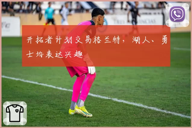 开拓者计划交易格兰特，湖人、勇士均表达兴趣