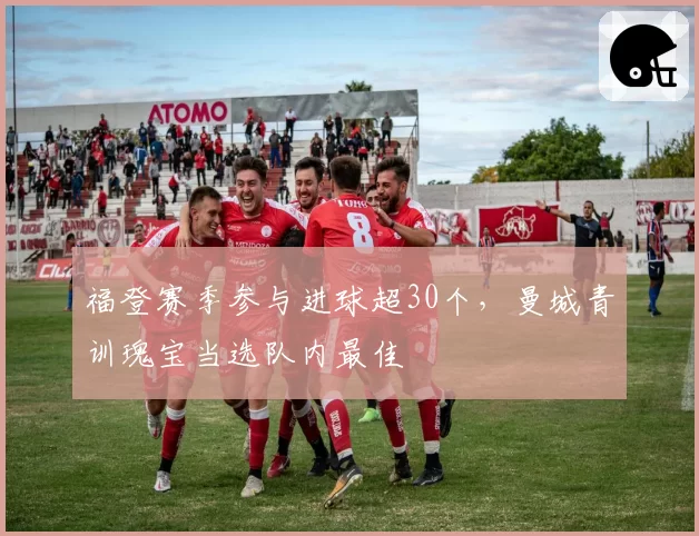 福登赛季参与进球超30个,曼城青训瑰宝当选队内最佳