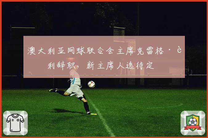 澳大利亚网球联合会主席克雷格·蒂利辞职，新主席人选待定