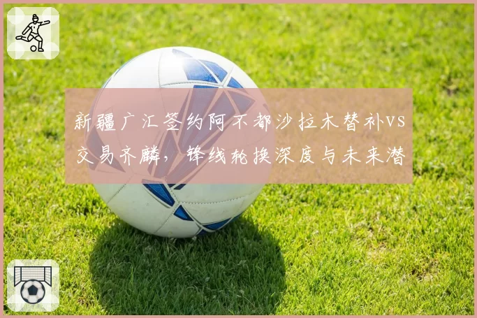 新疆广汇签约阿不都沙拉木替补vs交易齐麟,锋线轮换深度与未来潜力如何平衡