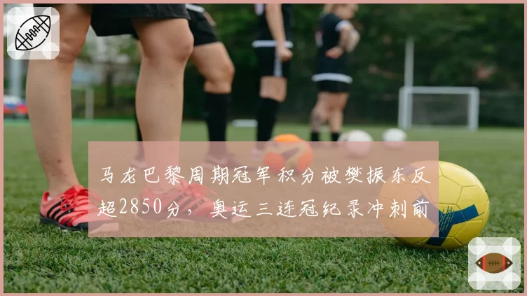 马龙巴黎周期冠军积分被樊振东反超2850分,奥运三连冠纪录冲刺前景何解?