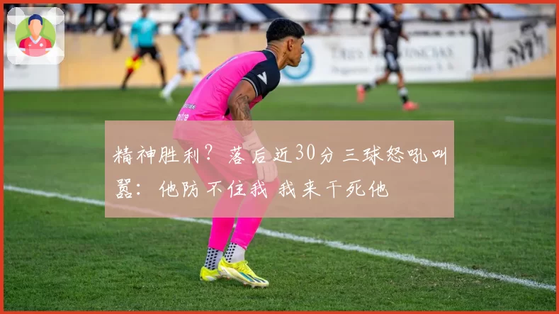 精神胜利？落后近30分三球怒吼叫嚣：他防不住我 我来干死他