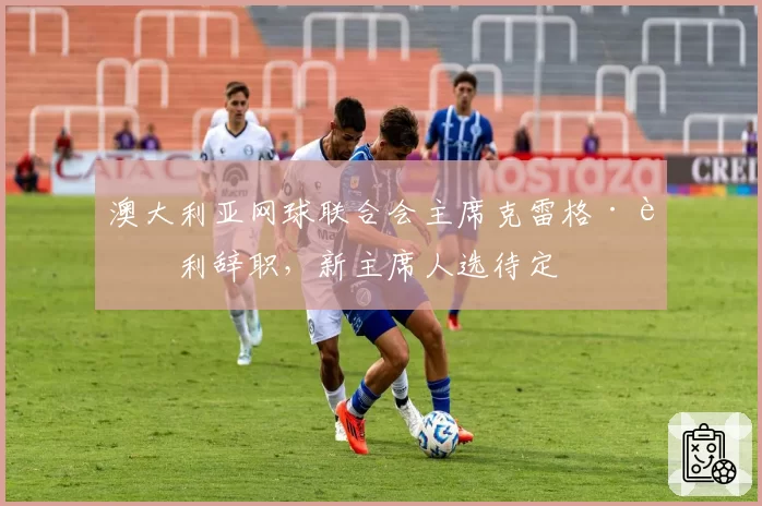 澳大利亚网球联合会主席克雷格·蒂利辞职，新主席人选待定