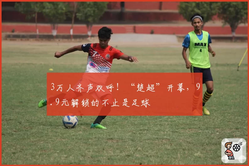 3万人齐声欢呼!“楚超”开幕,9.9元解锁的不止是足球