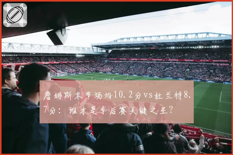 詹姆斯末节场均10.2分vs杜兰特8.7分:谁才是季后赛关键之王?