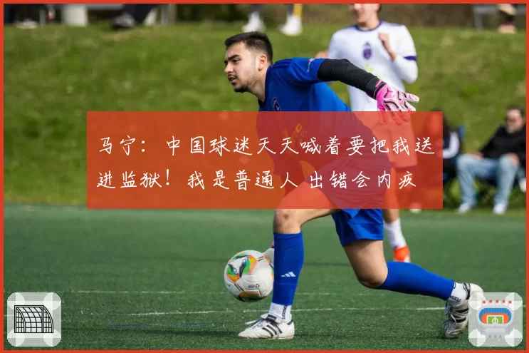 马宁:中国球迷天天喊着要把我送进监狱!我是普通人 出错会内疚