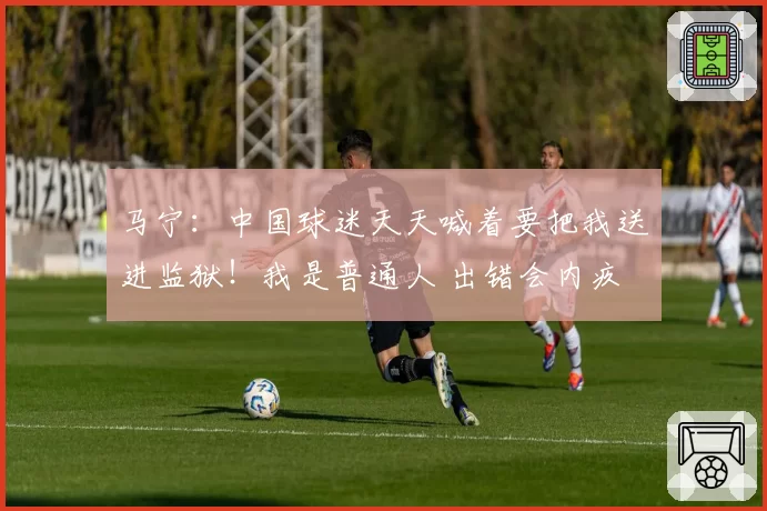 马宁:中国球迷天天喊着要把我送进监狱!我是普通人 出错会内疚