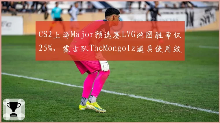 CS2上海Major预选赛LVG地图胜率仅25%，蒙古队TheMongolz道具使用效率高出一倍
