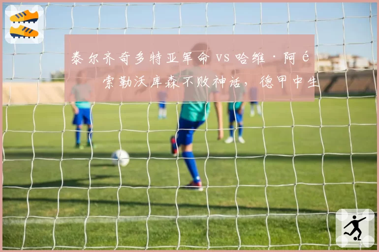 泰尔齐奇多特亚军命 vs 哈维·阿隆索勒沃库森不败神话,德甲中生代教练的悲喜两极