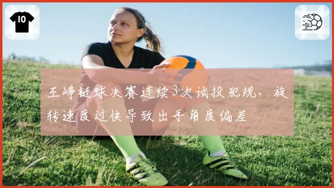 王峥链球决赛连续3次试投犯规，旋转速度过快导致出手角度偏差