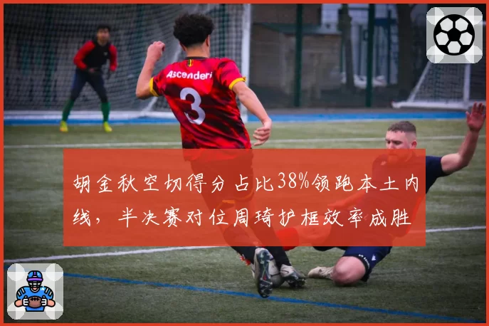 胡金秋空切得分占比38%领跑本土内线,半决赛对位周琦护框效率成胜负手