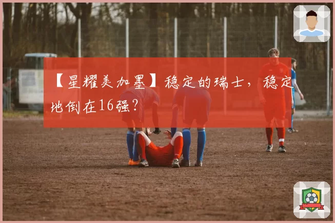 【星耀美加墨】稳定的瑞士，稳定地倒在16强？