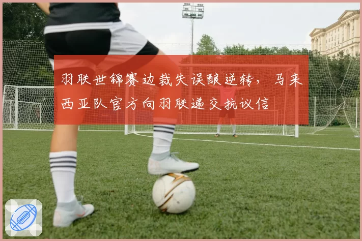 羽联世锦赛边裁失误酿逆转,马来西亚队官方向羽联递交抗议信