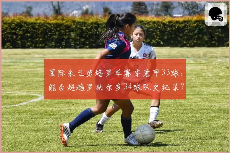 国际米兰劳塔罗单赛季意甲33球，能否超越罗纳尔多34球队史纪录？