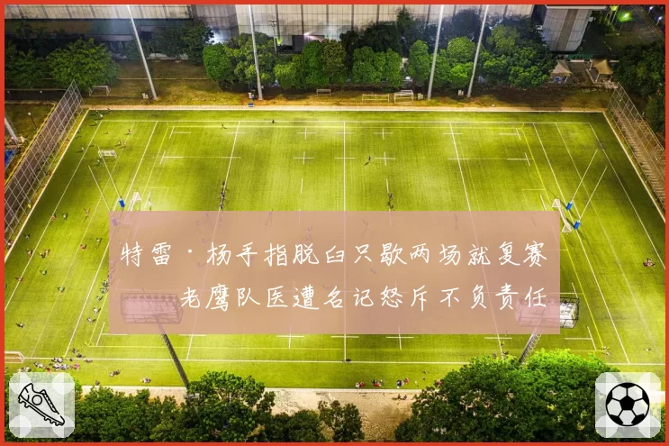 特雷·杨手指脱臼只歇两场就复赛,老鹰队医遭名记怒斥不负责任