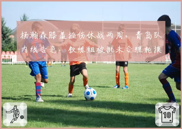 杨瀚森膝盖挫伤休战两周，青岛队内线告急，教练组被批未合理轮换