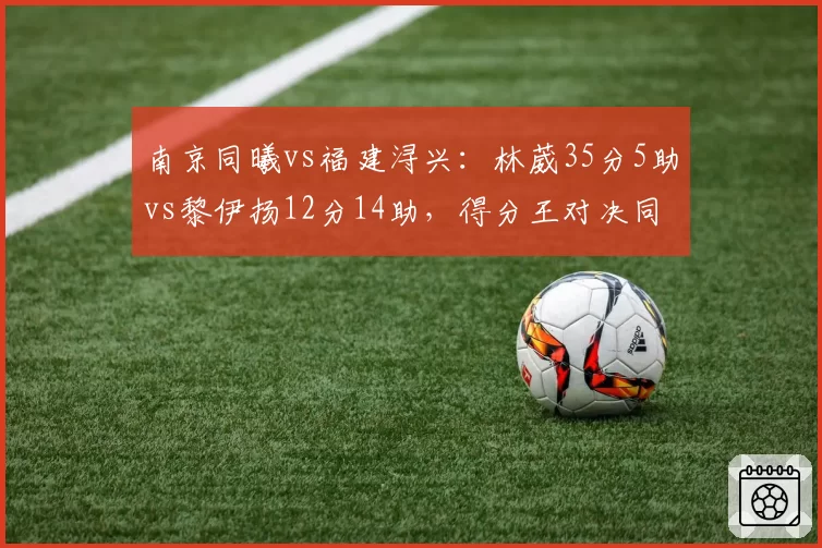 南京同曦vs福建浔兴：林葳35分5助vs黎伊扬12分14助，得分王对决同曦主场险胜