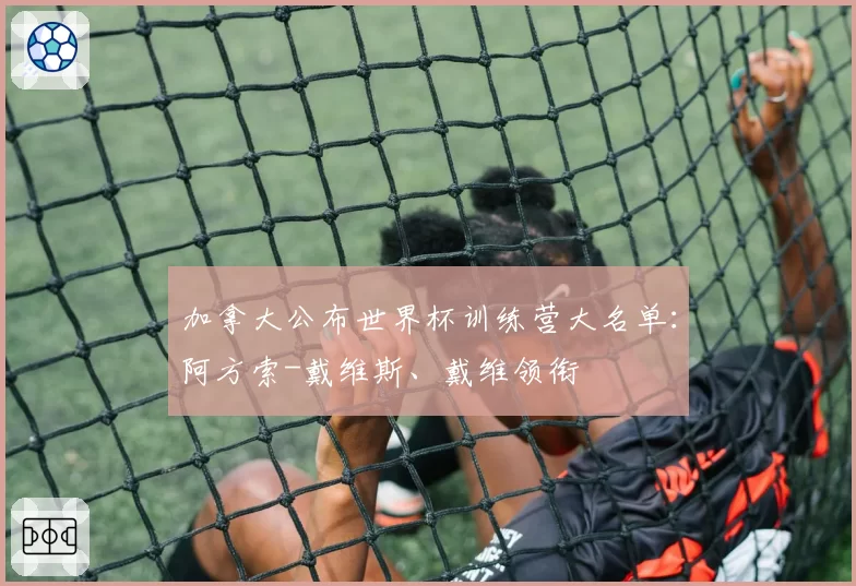 加拿大公布世界杯训练营大名单:阿方索-戴维斯、戴维领衔