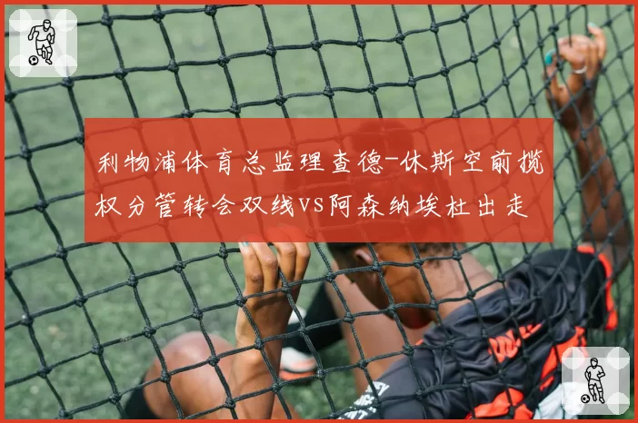利物浦体育总监理查德-休斯空前揽权分管转会双线vs阿森纳埃杜出走引发内部竞聘,英超管理层权力版图重构