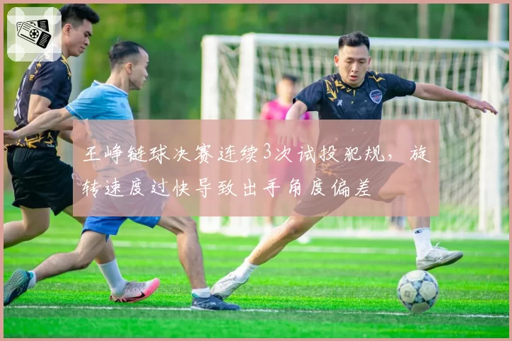 王峥链球决赛连续3次试投犯规，旋转速度过快导致出手角度偏差