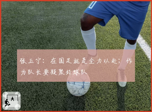 张玉宁:在国足就是全力以赴;作为队长要凝聚好球队