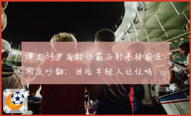 谭龙34岁高龄仍霸占射手榜前五，网友吵翻：该给年轻人让位吗
