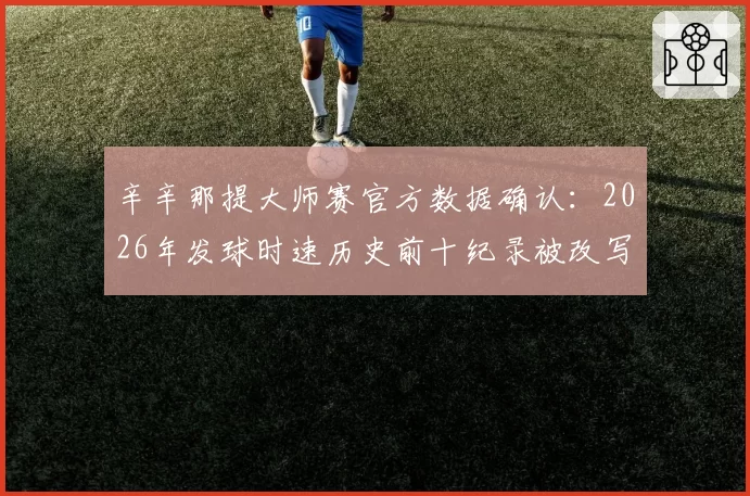 辛辛那提大师赛官方数据确认:2026年发球时速历史前十纪录被改写