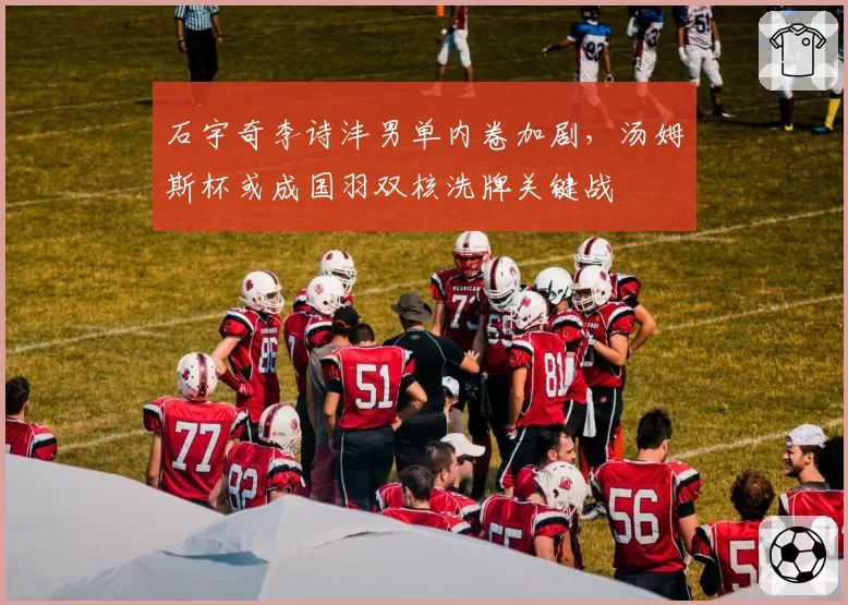 石宇奇李诗沣男单内卷加剧，汤姆斯杯或成国羽双核洗牌关键战