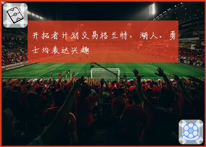 开拓者计划交易格兰特，湖人、勇士均表达兴趣