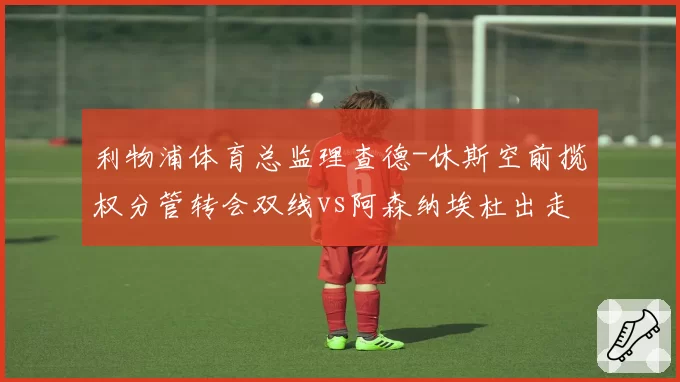 利物浦体育总监理查德-休斯空前揽权分管转会双线vs阿森纳埃杜出走引发内部竞聘,英超管理层权力版图重构