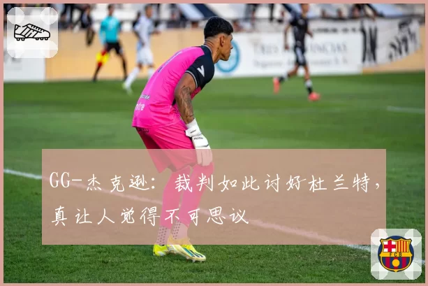 GG-杰克逊:裁判如此讨好杜兰特,真让人觉得不可思议