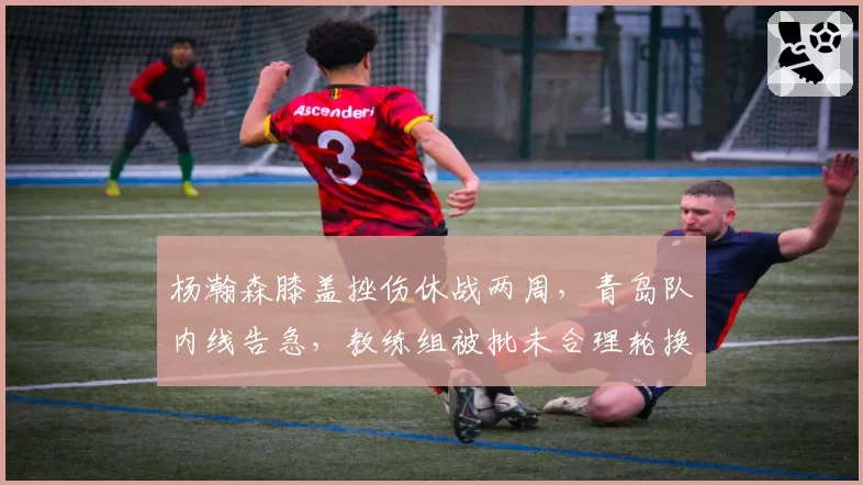 杨瀚森膝盖挫伤休战两周，青岛队内线告急，教练组被批未合理轮换